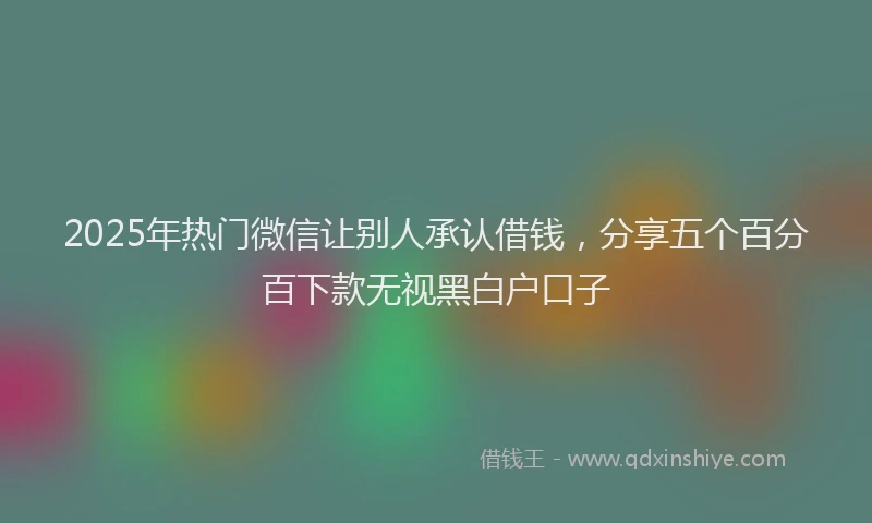 2025年热门微信让别人承认借钱，分享五个百分百下款无视黑白户口子