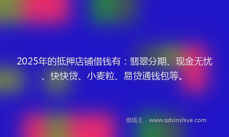 2025年的抵押店铺借钱有：翡翠分期、现金无忧、快快贷、小麦粒、易贷通钱包等。
