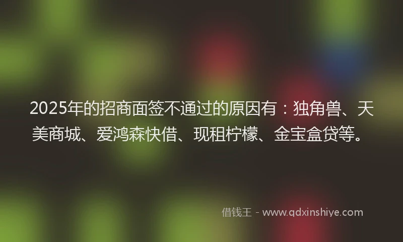 2025年的招商面签不通过的原因有：独角兽、天美商城、爱鸿森快借、现租柠檬、金宝盒贷等。