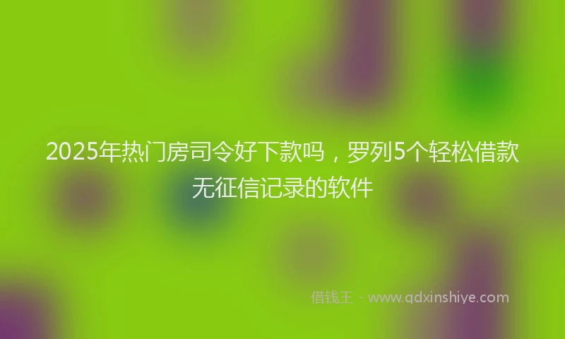 2025年热门房司令好下款吗，罗列5个轻松借款无征信记录的软件