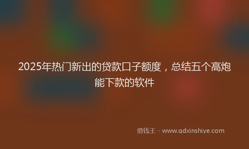 2025年热门新出的贷款口子额度，总结五个高炮能下款的软件