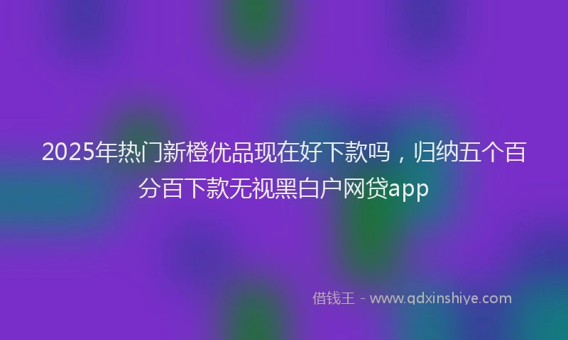 2025年热门新橙优品现在好下款吗，归纳五个百分百下款无视黑白户网贷app