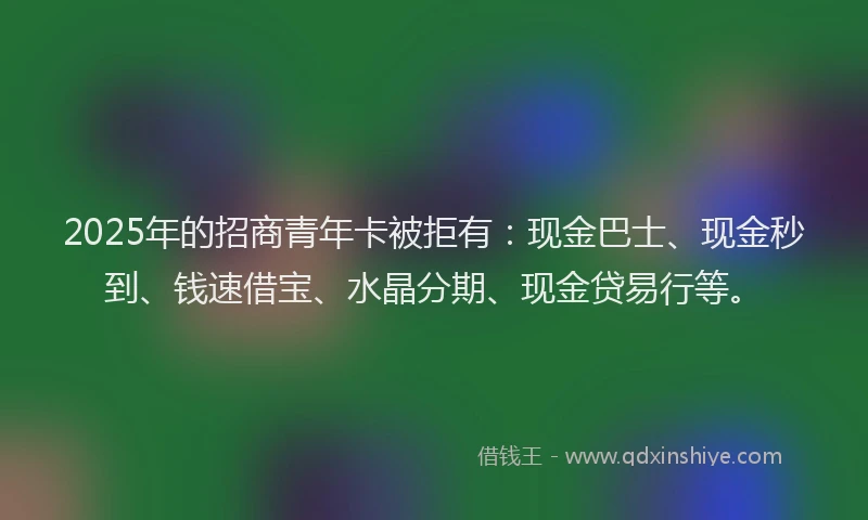 2025年的招商青年卡被拒有：现金巴士、现金秒到、钱速借宝、水晶分期、现金贷易行等。