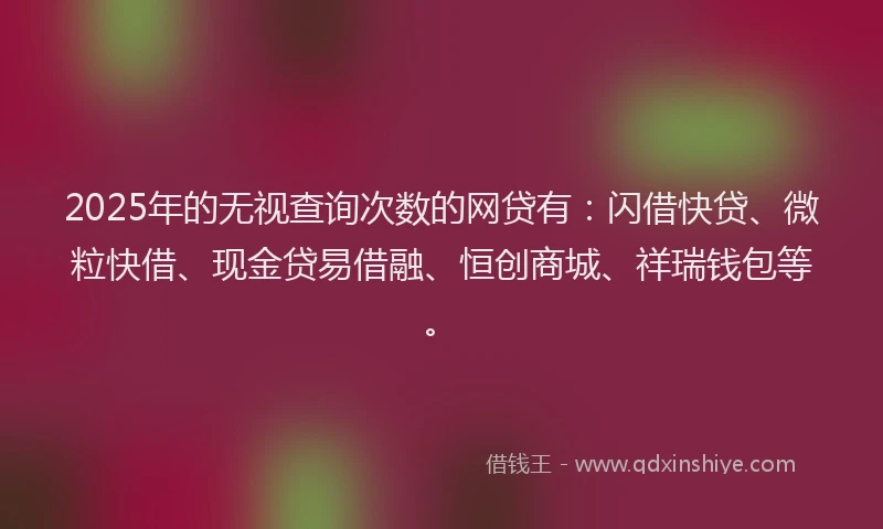 2025年的无视查询次数的网贷有：闪借快贷、微粒快借、现金贷易借融、恒创商城、祥瑞钱包等。
