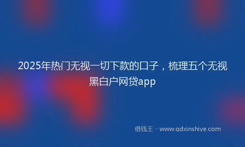 2025年热门无视一切下款的口子，梳理五个无视黑白户网贷app