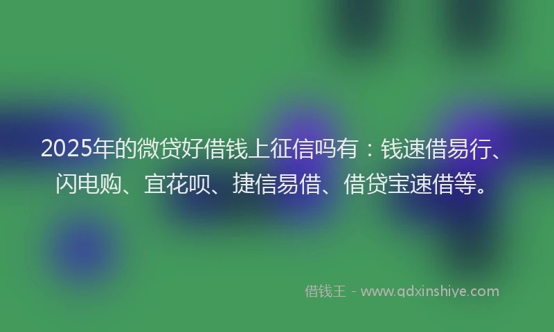 2025年的微贷好借钱上征信吗有：钱速借易行、闪电购、宜花呗、捷信易借、借贷宝速借等。