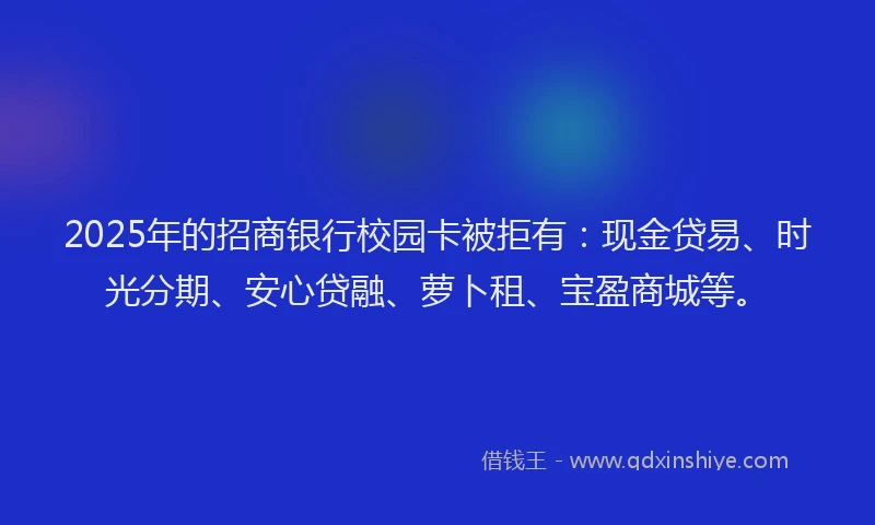 2025年的招商银行校园卡被拒有：现金贷易、时光分期、安心贷融、萝卜租、宝盈商城等。