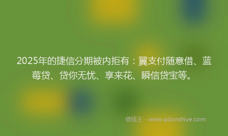2025年的捷信分期被内拒有：翼支付随意借、蓝莓贷、贷你无忧、享来花、瞬信贷宝等。