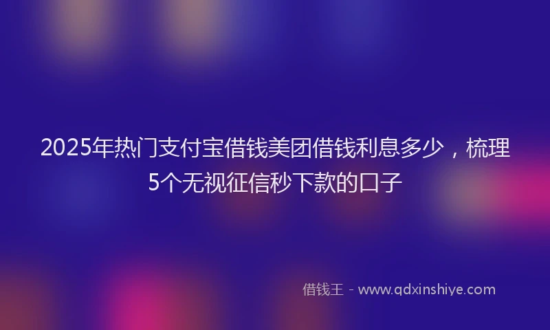 2025年热门支付宝借钱美团借钱利息多少，梳理5个无视征信秒下款的口子