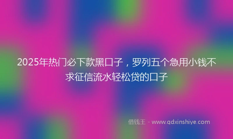 2025年热门必下款黑口子，罗列五个急用小钱不求征信流水轻松贷的口子