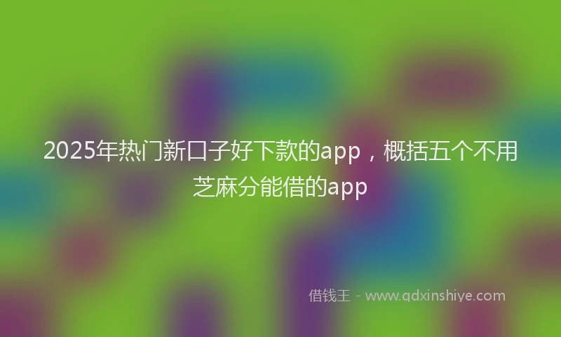 2025年热门新口子好下款的app，概括五个不用芝麻分能借的app