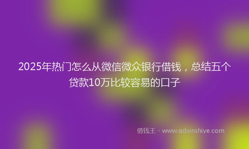 2025年热门怎么从微信微众银行借钱，总结五个贷款10万比较容易的口子