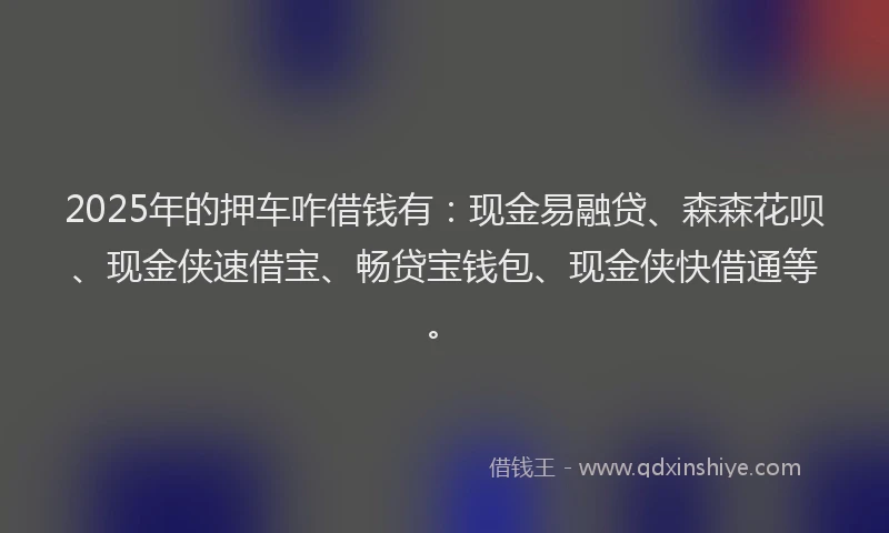 2025年的押车咋借钱有：现金易融贷、森森花呗、现金侠速借宝、畅贷宝钱包、现金侠快借通等。