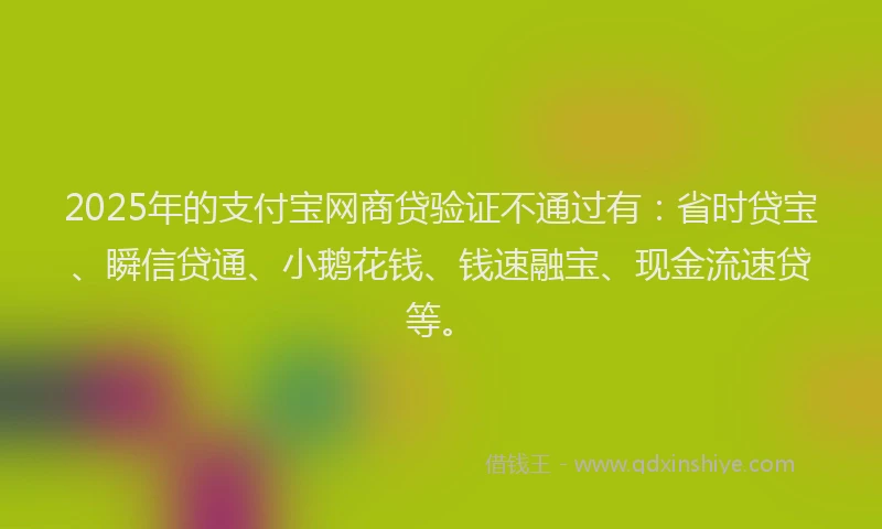 2025年的支付宝网商贷验证不通过有：省时贷宝、瞬信贷通、小鹅花钱、钱速融宝、现金流速贷等。