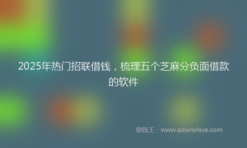 2025年热门招联借钱，梳理五个芝麻分负面借款的软件