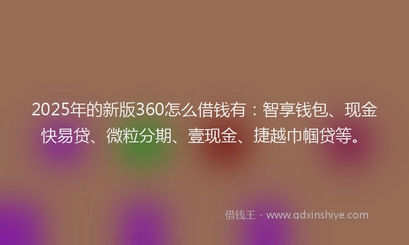 2025年的新版360怎么借钱有：智享钱包、现金快易贷、微粒分期、壹现金、捷越巾帼贷等。