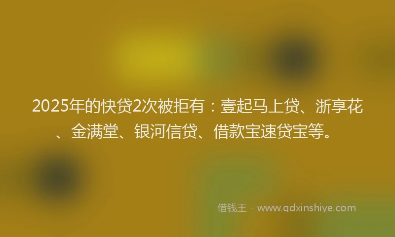 2025年的快贷2次被拒有：壹起马上贷、浙享花、金满堂、银河信贷、借款宝速贷宝等。