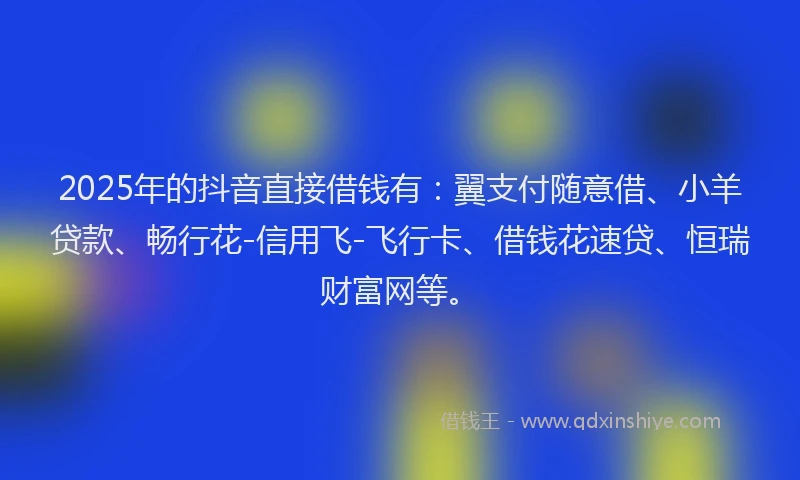 2025年的抖音直接借钱有：翼支付随意借、小羊贷款、畅行花-信用飞-飞行卡、借钱花速贷、恒瑞财富网等。