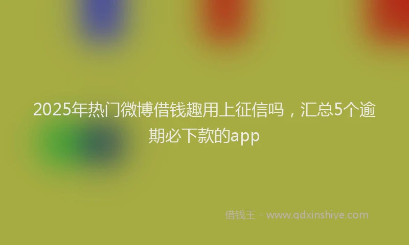 2025年热门微博借钱趣用上征信吗，汇总5个逾期必下款的app