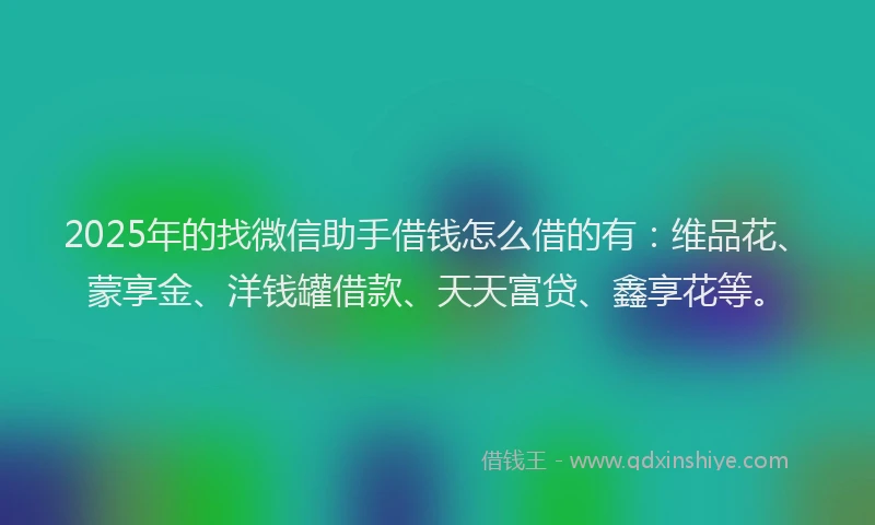 2025年的找微信助手借钱怎么借的有：维品花、蒙享金、洋钱罐借款、天天富贷、鑫享花等。