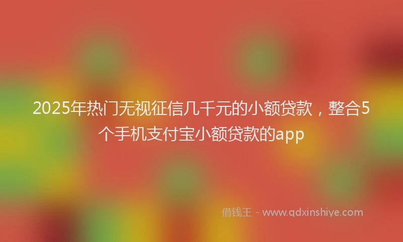 2025年热门无视征信几千元的小额贷款，整合5个手机支付宝小额贷款的app