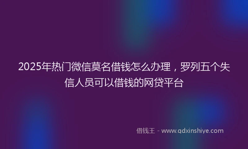 2025年热门微信莫名借钱怎么办理，罗列五个失信人员可以借钱的网贷平台