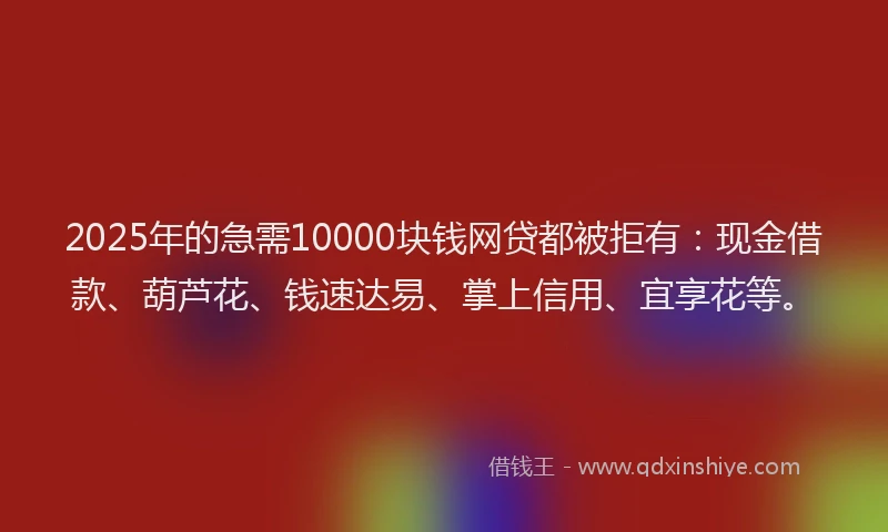 2025年的急需10000块钱网贷都被拒有：现金借款、葫芦花、钱速达易、掌上信用、宜享花等。
