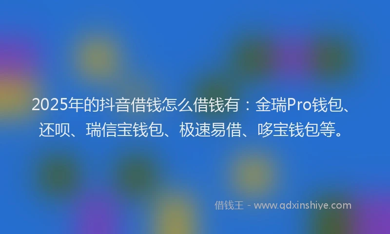 2025年的抖音借钱怎么借钱有：金瑞Pro钱包、还呗、瑞信宝钱包、极速易借、哆宝钱包等。
