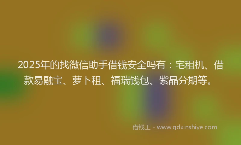 2025年的找微信助手借钱安全吗有：宅租机、借款易融宝、萝卜租、福瑞钱包、紫晶分期等。
