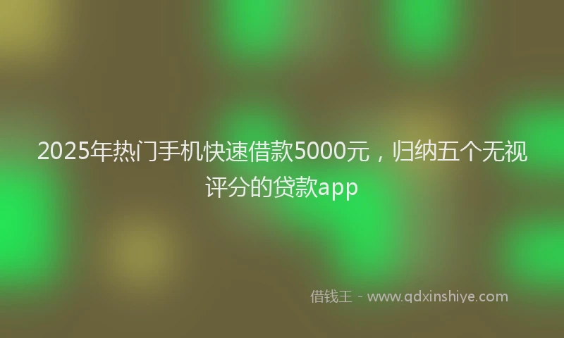 2025年热门手机快速借款5000元，归纳五个无视评分的贷款app