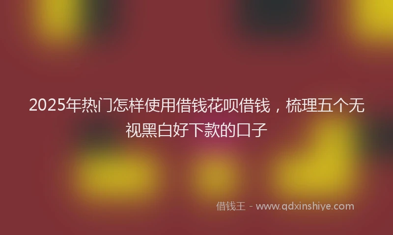 2025年热门怎样使用借钱花呗借钱，梳理五个无视黑白好下款的口子