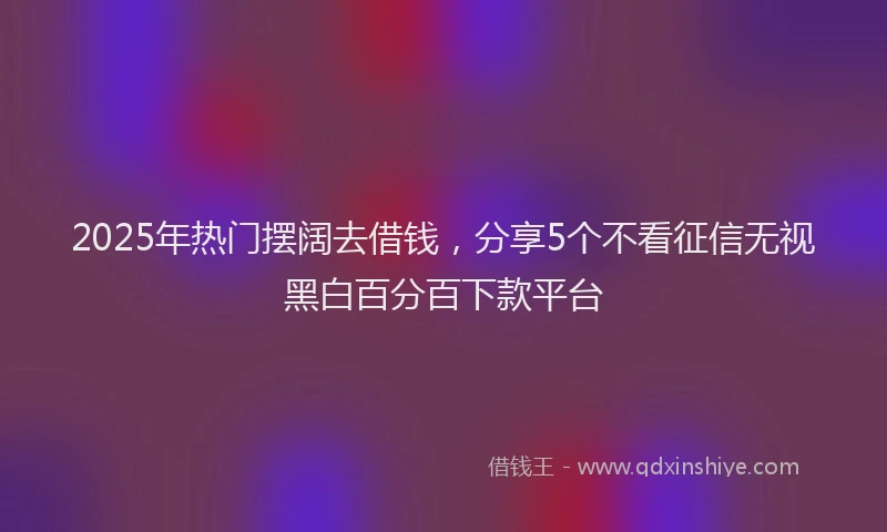 2025年热门摆阔去借钱，分享5个不看征信无视黑白百分百下款平台