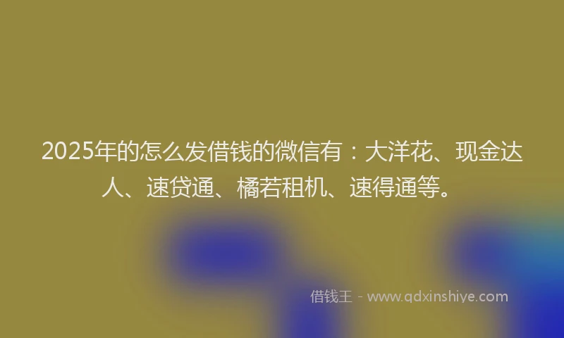 2025年的怎么发借钱的微信有：大洋花、现金达人、速贷通、橘若租机、速得通等。