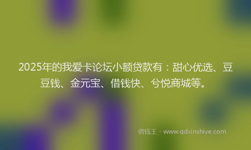 2025年的我爱卡论坛小额贷款有：甜心优选、豆豆钱、金元宝、借钱快、兮悦商城等。