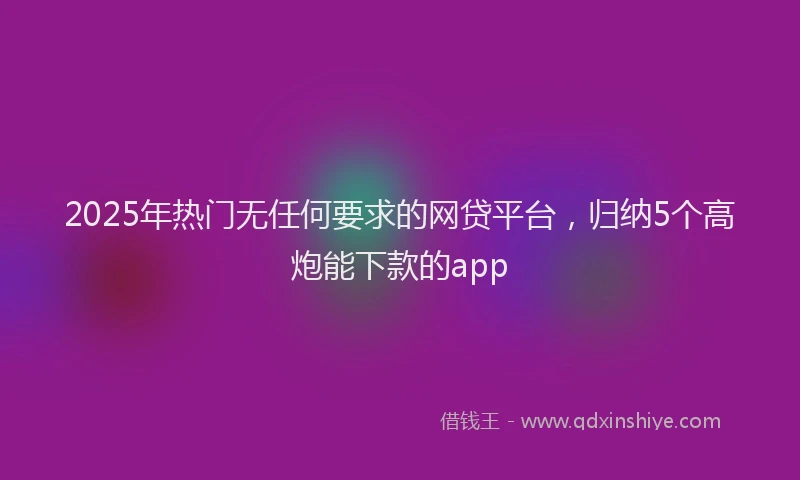 2025年热门无任何要求的网贷平台，归纳5个高炮能下款的app