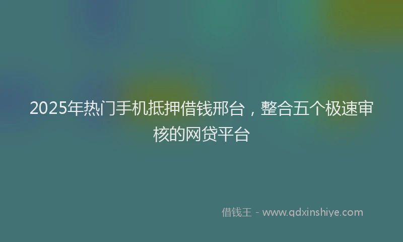 2025年热门手机抵押借钱邢台，整合五个极速审核的网贷平台