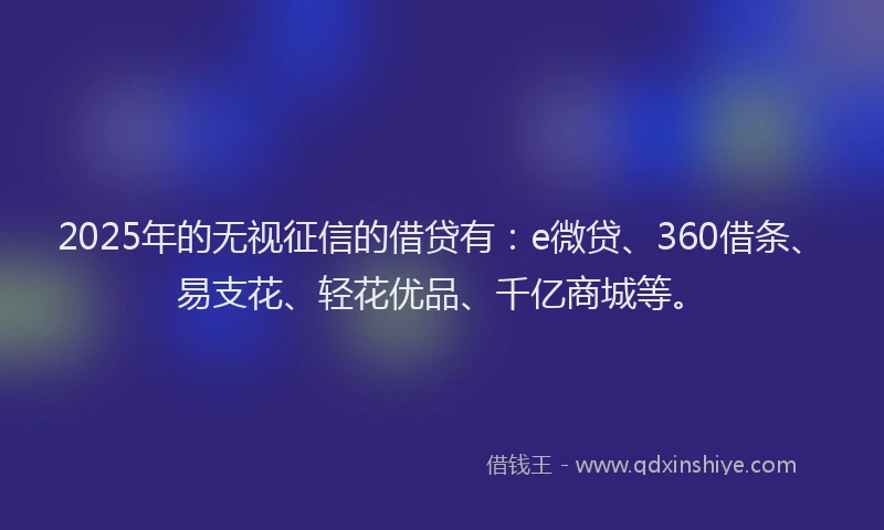 2025年的无视征信的借贷有：e微贷、360借条、易支花、轻花优品、千亿商城等。