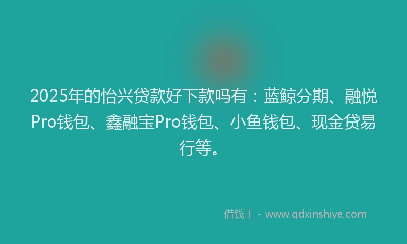 2025年的怡兴贷款好下款吗有：蓝鲸分期、融悦Pro钱包、鑫融宝Pro钱包、小鱼钱包、现金贷易行等。