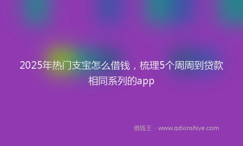 2025年热门支宝怎么借钱，梳理5个周周到贷款相同系列的app