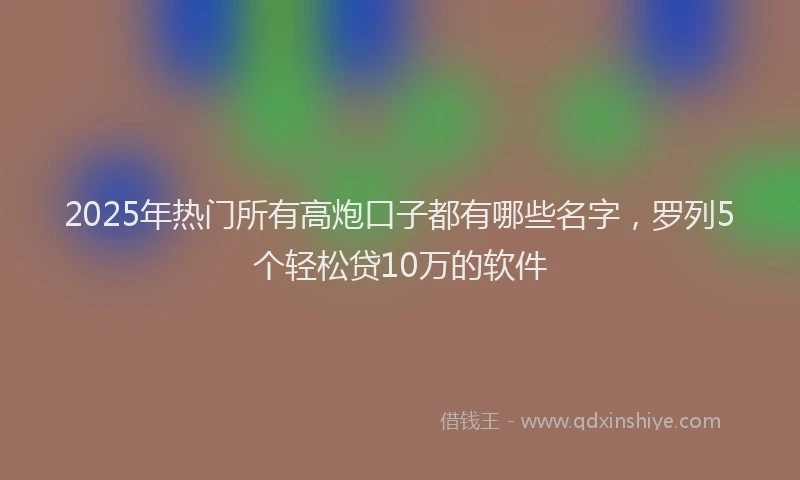 2025年热门所有高炮口子都有哪些名字，罗列5个轻松贷10万的软件