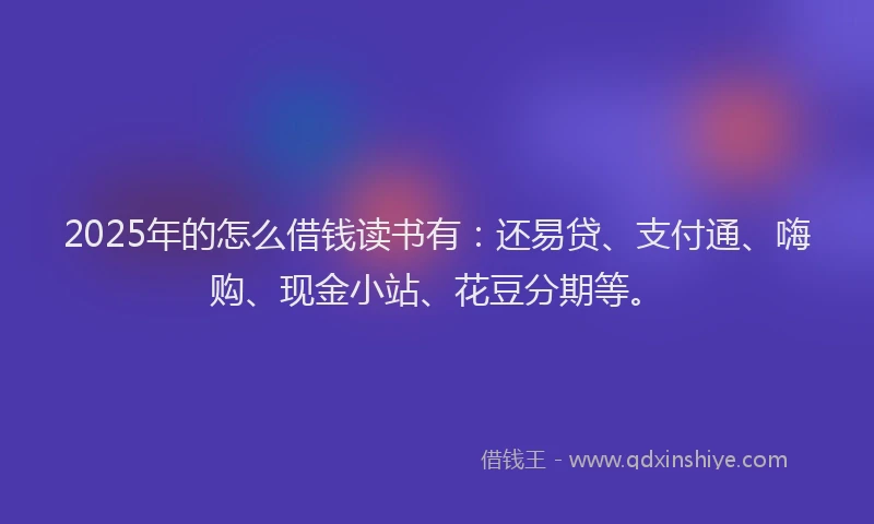 2025年的怎么借钱读书有：还易贷、支付通、嗨购、现金小站、花豆分期等。