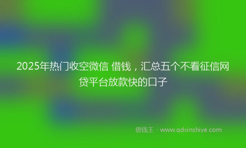 2025年热门收空微信 借钱，汇总五个不看征信网贷平台放款快的口子