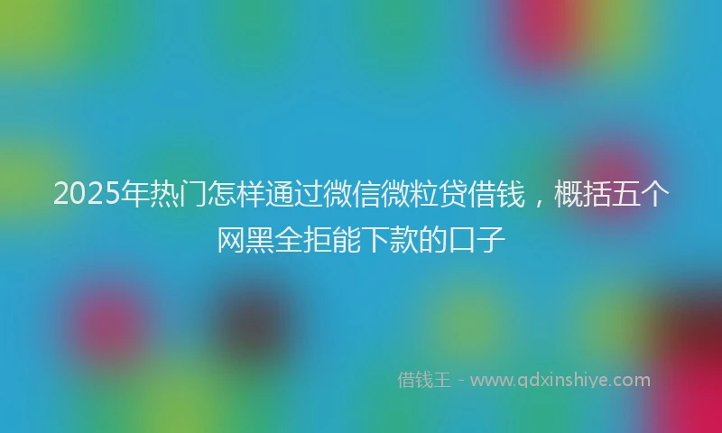 2025年热门怎样通过微信微粒贷借钱，概括五个网黑全拒能下款的口子