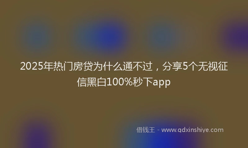 2025年热门房贷为什么通不过，分享5个无视征信黑白100%秒下app