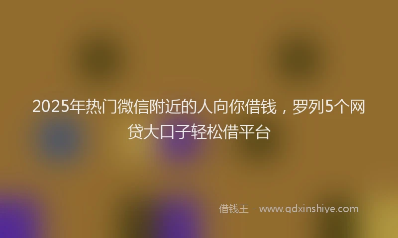 2025年热门微信附近的人向你借钱，罗列5个网贷大口子轻松借平台