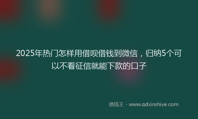 2025年热门怎样用借呗借钱到微信，归纳5个可以不看征信就能下款的口子