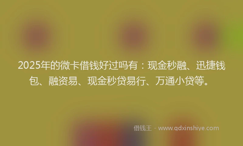 2025年的微卡借钱好过吗有：现金秒融、迅捷钱包、融资易、现金秒贷易行、万通小贷等。