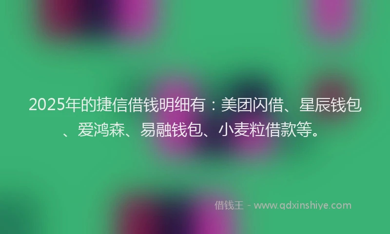 2025年的捷信借钱明细有：美团闪借、星辰钱包、爱鸿森、易融钱包、小麦粒借款等。