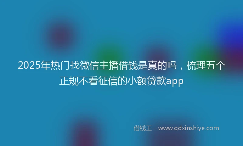 2025年热门找微信主播借钱是真的吗，梳理五个正规不看征信的小额贷款app