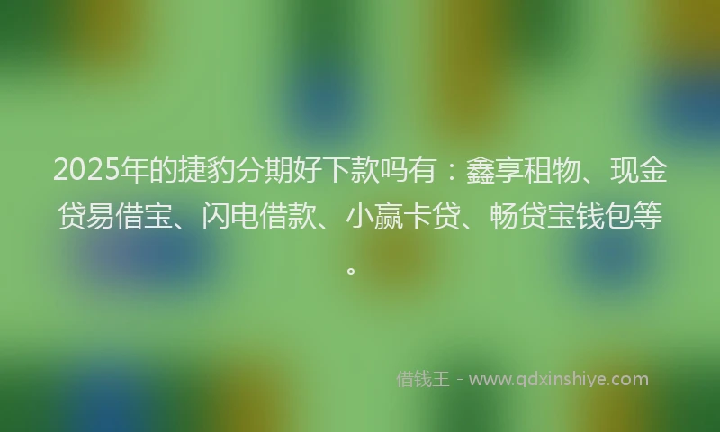 2025年的捷豹分期好下款吗有：鑫享租物、现金贷易借宝、闪电借款、小赢卡贷、畅贷宝钱包等。